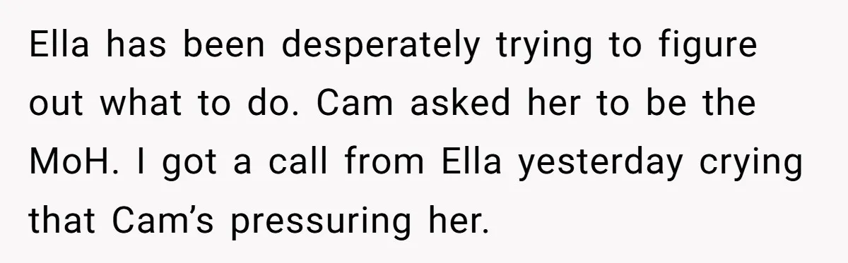Ella has been desperately trying to figure out what to do. Cam asked her to be the MoH. I got a call from Ella yesterday crying that Cam’s pressuring her.