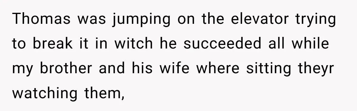 Thomas was jumping on the elevator trying to break it in witch he succeeded all while my brother and his wife where sitting theyr watching them,