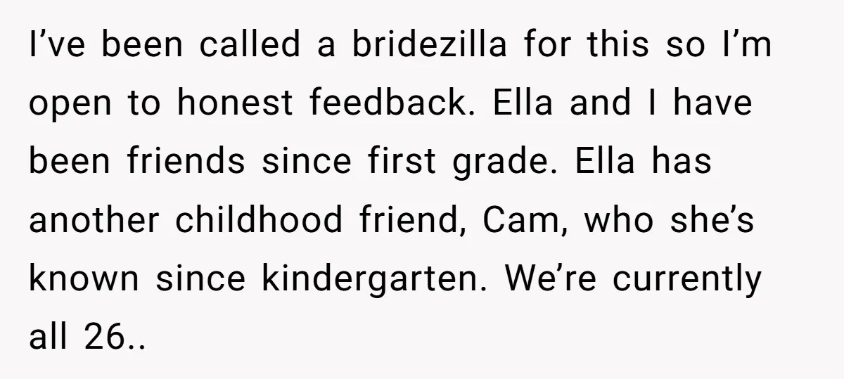 I’ve been called a bridezilla for this so I’m open to honest feedback. Ella and I have been friends since first grade. Ella has another childhood friend, Cam, who she’s...