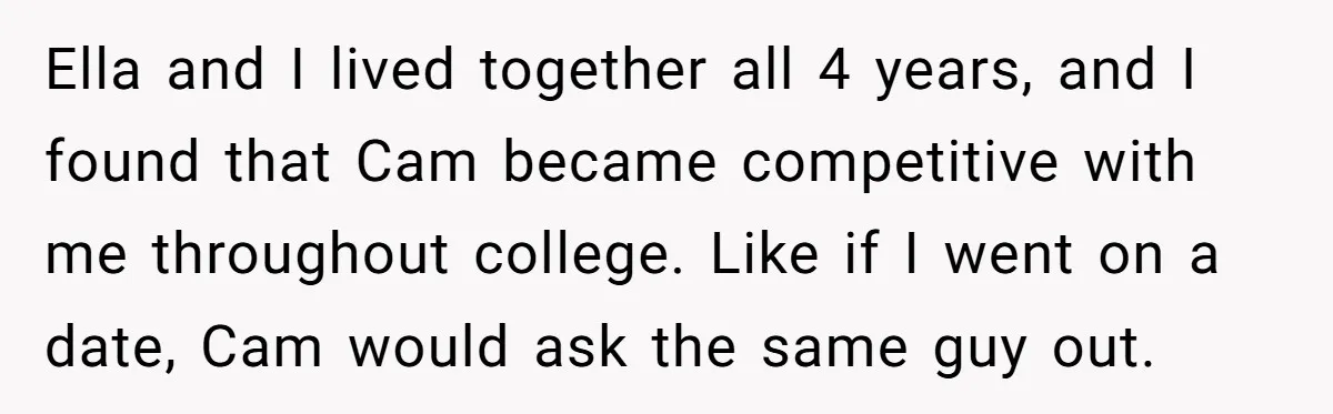 Ella and I lived together all 4 years, and I found that Cam became competitive with me throughout college. Like if I went on a date, Cam would ask the...
