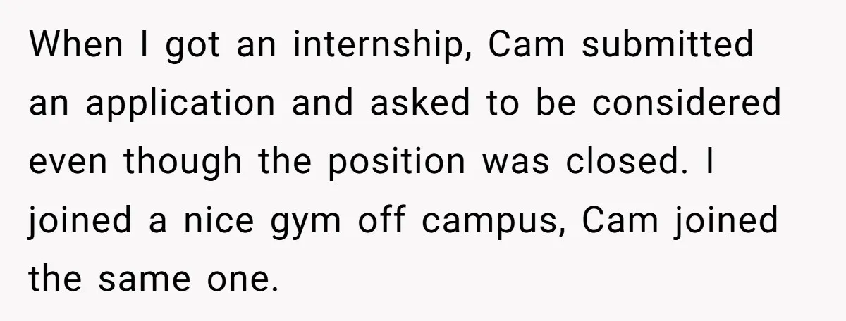 When I got an internship, Cam submitted an application and asked to be considered even though the position was closed. I joined a nice gym off campus, Cam joined the...