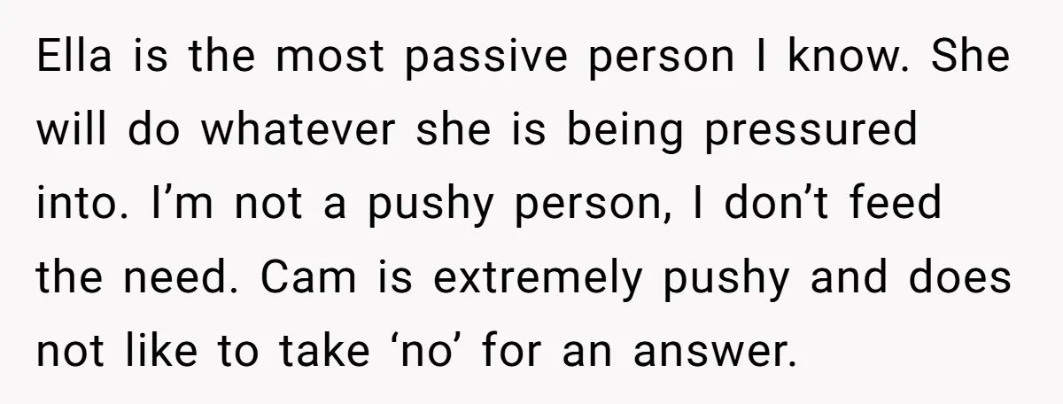 Ella is the most passive person I know. She will do whatever she is being pressured into. I’m not a pushy person, I don’t feed the need. Cam is extremely...