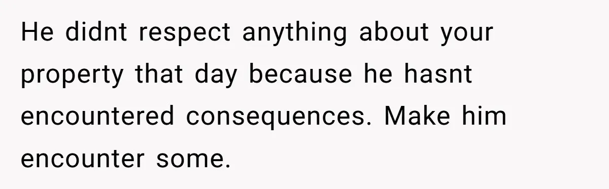 He didnt respect anything about your property that day because he hasnt encountered consequences. Make him encounter some.