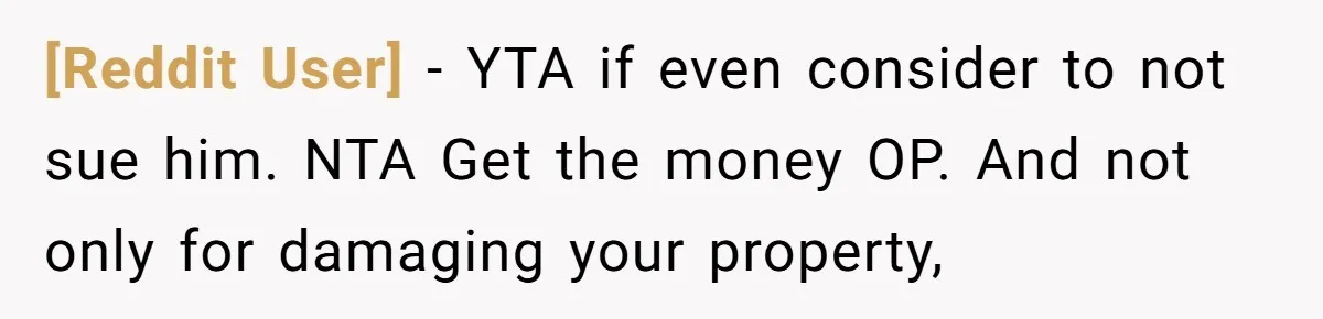 [Reddit User] − YTA if even consider to not sue him. NTA Get the money OP. And not only for damaging your property,