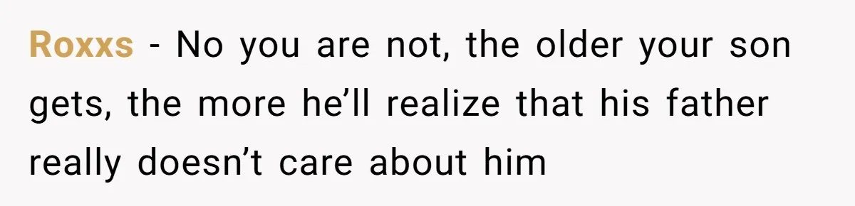 Roxxs − No you are not, the older your son gets, the more he’ll realize that his father really doesn’t care about him