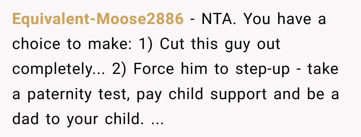 Equivalent-Moose2886 − NTA. You have a choice to make: 1) Cut this guy out completely... 2) Force him to step-up - take a paternity test, pay child support and be...