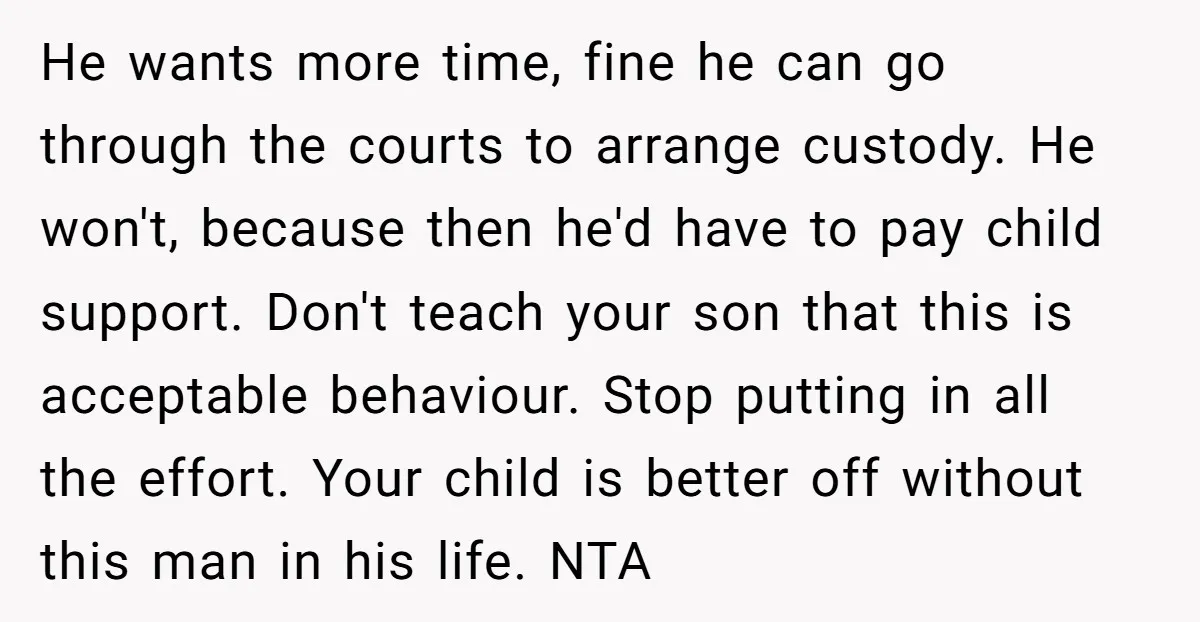 He wants more time, fine he can go through the courts to arrange custody. He won't, because then he'd have to pay child support. Don't teach your son that this...