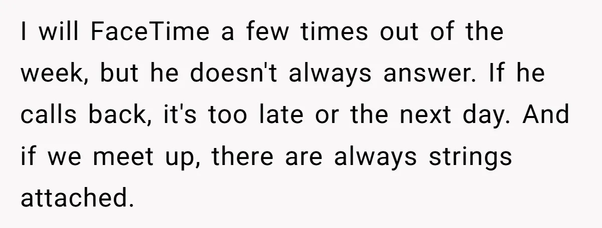 I will FaceTime a few times out of the week, but he doesn't always answer. If he calls back, it's too late or the next day. And if we meet...