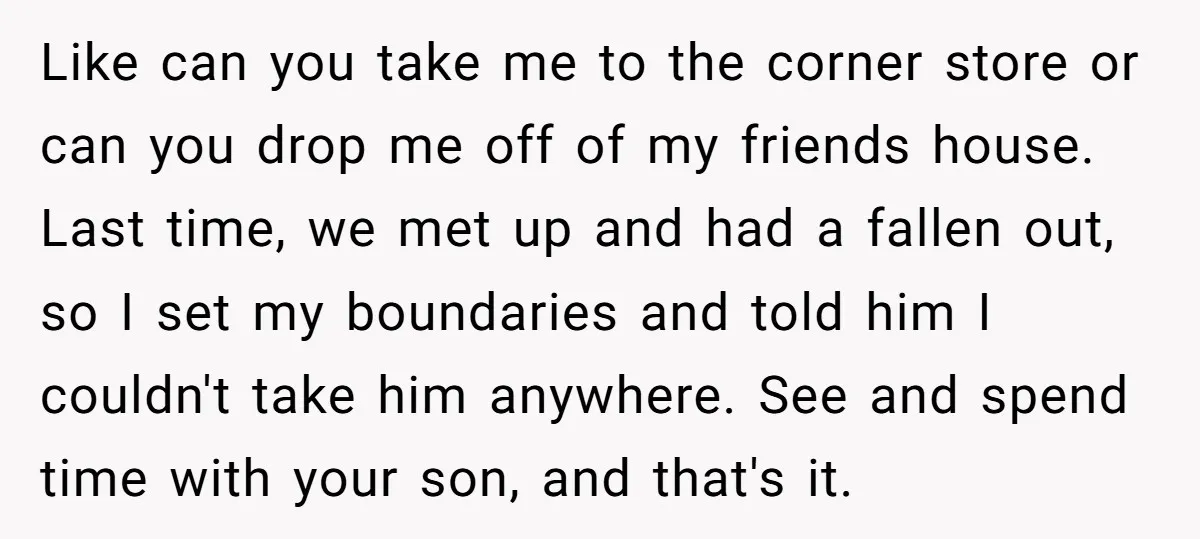 Like can you take me to the corner store or can you drop me off of my friends house. Last time, we met up and had a fallen out, so...
