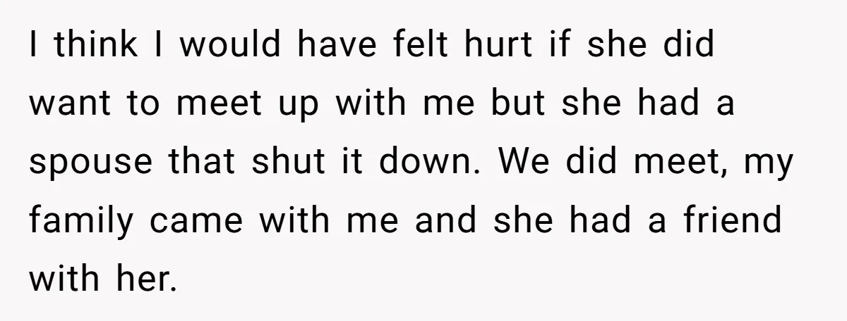 I think I would have felt hurt if she did want to meet up with me but she had a spouse that shut it down. We did meet, my family...