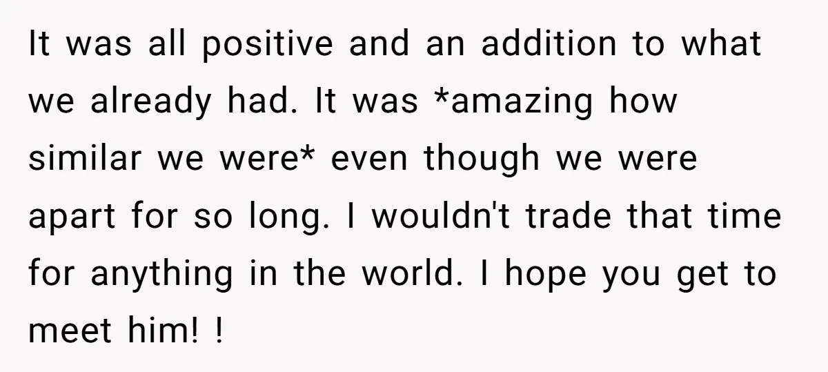 It was all positive and an addition to what we already had. It was *amazing how similar we were* even though we were apart for so long. I wouldn't trade...