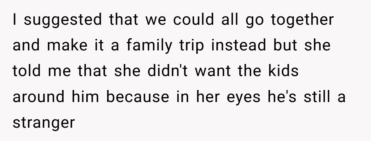 I suggested that we could all go together and make it a family trip instead but she told me that she didn't want the kids around him because in her...
