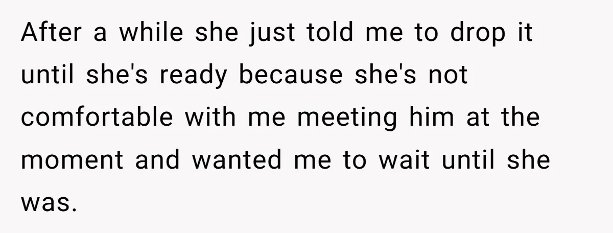 After a while she just told me to drop it until she's ready because she's not comfortable with me meeting him at the moment and wanted me to wait until...
