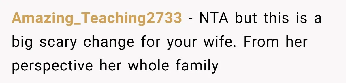 Amazing_Teaching2733 − NTA but this is a big scary change for your wife. From her perspective her whole family
