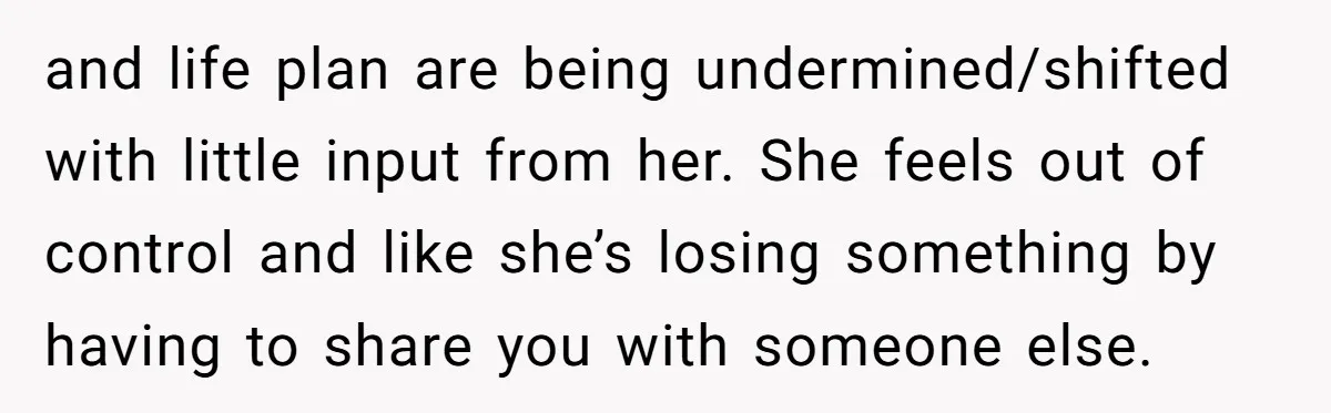 and life plan are being undermined/shifted with little input from her. She feels out of control and like she’s losing something by having to share you with someone else.
