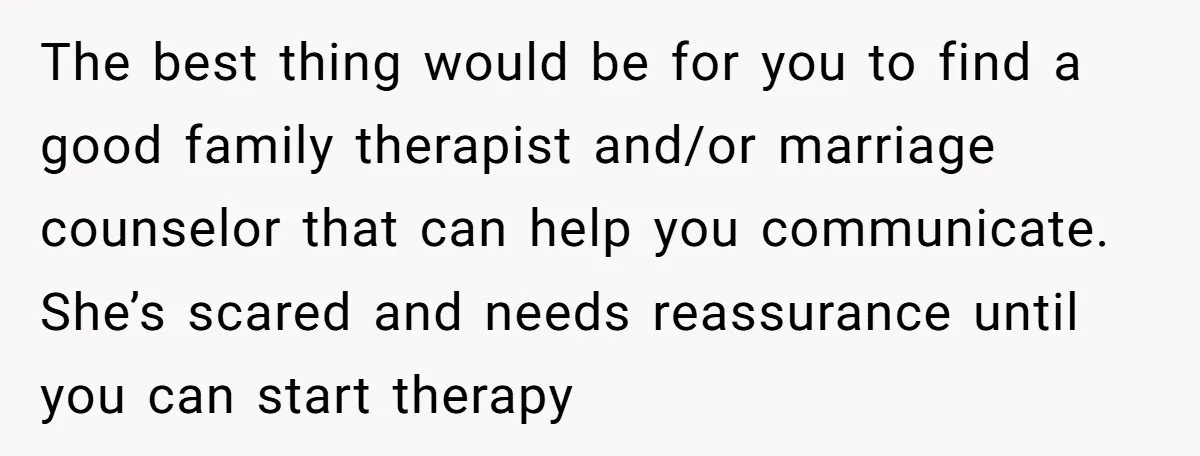 The best thing would be for you to find a good family therapist and/or marriage counselor that can help you communicate. She’s scared and needs reassurance until you can start...