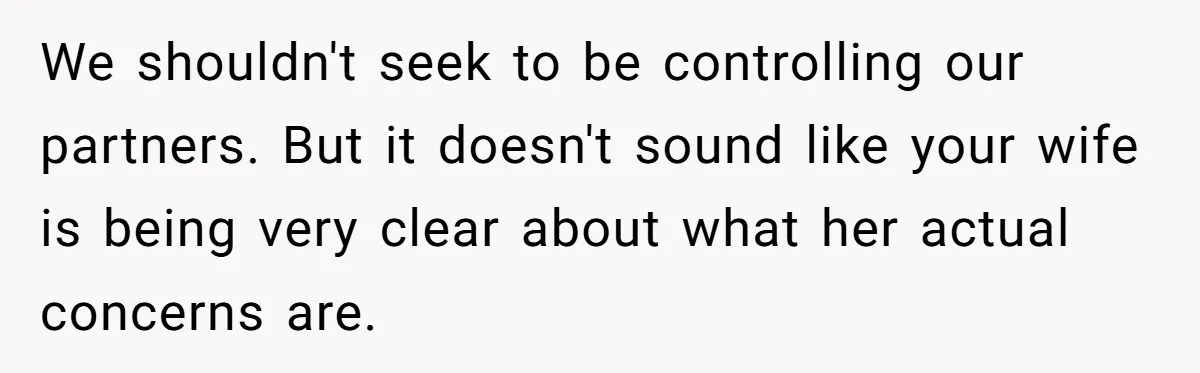 We shouldn't seek to be controlling our partners. But it doesn't sound like your wife is being very clear about what her actual concerns are.