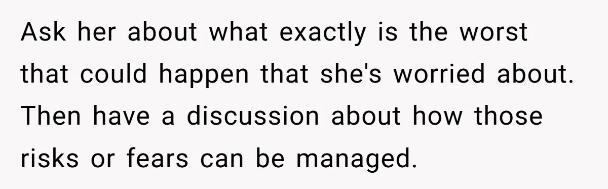 Ask her about what exactly is the worst that could happen that she's worried about. Then have a discussion about how those risks or fears can be managed.