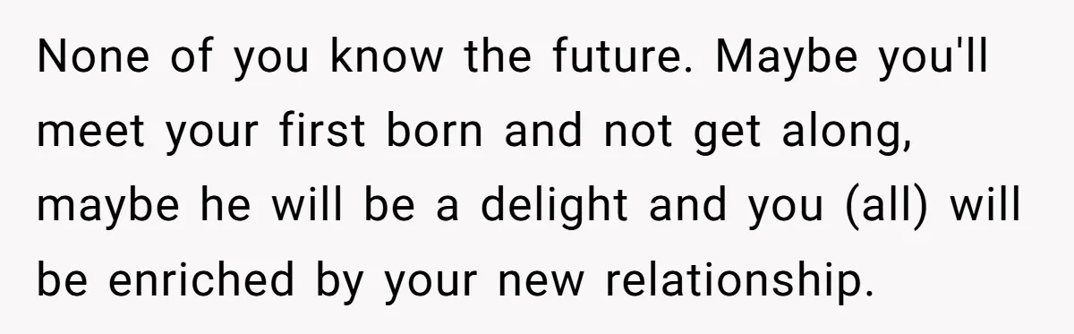 None of you know the future. Maybe you'll meet your first born and not get along, maybe he will be a delight and you (all) will be enriched by your...