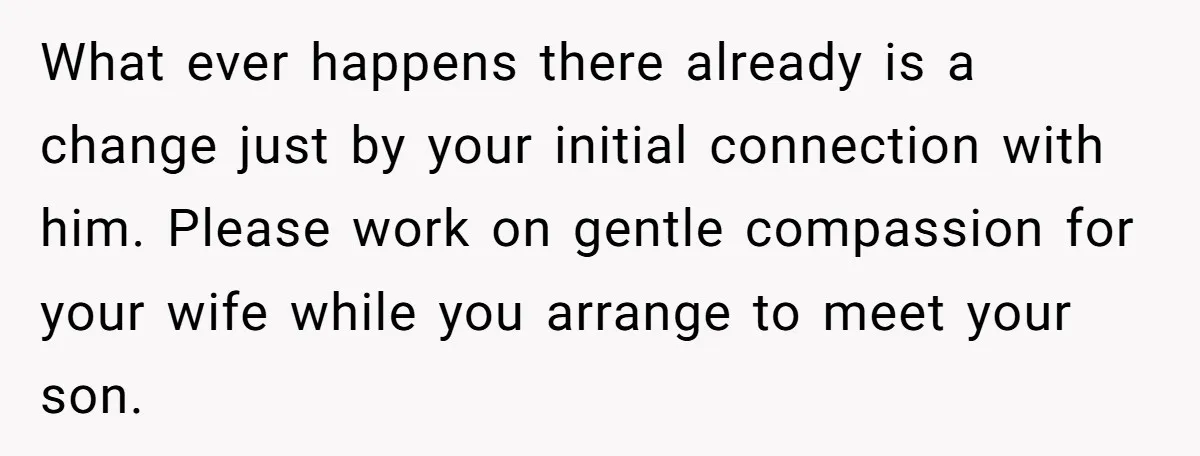 What ever happens there already is a change just by your initial connection with him. Please work on gentle compassion for your wife while you arrange to meet your son.