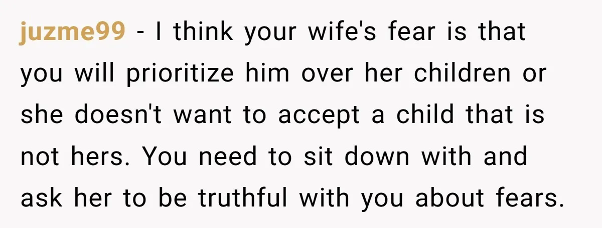 juzme99 − I think your wife's fear is that you will prioritize him over her children or she doesn't want to accept a child that is not hers. You need...
