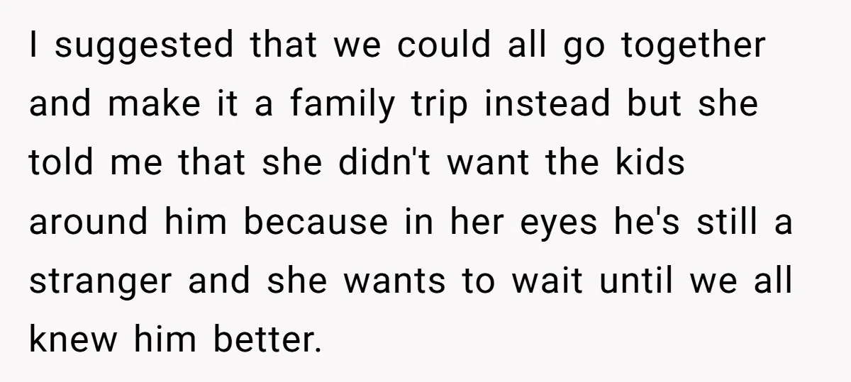 I suggested that we could all go together and make it a family trip instead but she told me that she didn't want the kids around him because in her...