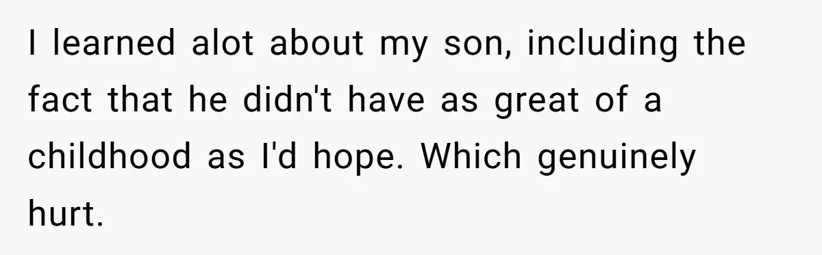 I learned alot about my son, including the fact that he didn't have as great of a childhood as I'd hope. Which genuinely hurt.