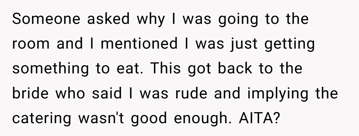 Someone asked why I was going to the room and I mentioned I was just getting something to eat. This got back to the bride who said I was rude...