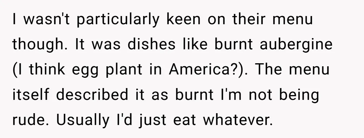 I wasn't particularly keen on their menu though. It was dishes like burnt aubergine (I think egg plant in America?). The menu itself described it as burnt I'm not being...