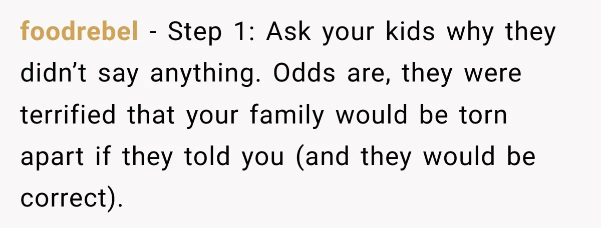 foodrebel − Step 1: Ask your kids why they didn’t say anything. Odds are, they were terrified that your family would be torn apart if they told you (and they...