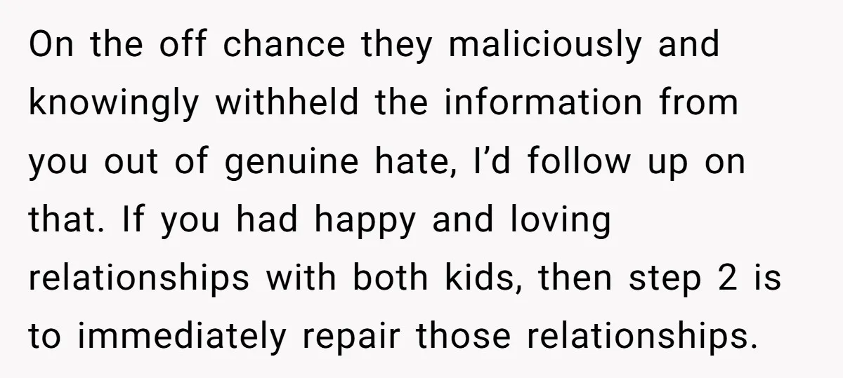 On the off chance they maliciously and knowingly withheld the information from you out of genuine hate, I’d follow up on that. If you had happy and loving relationships with...