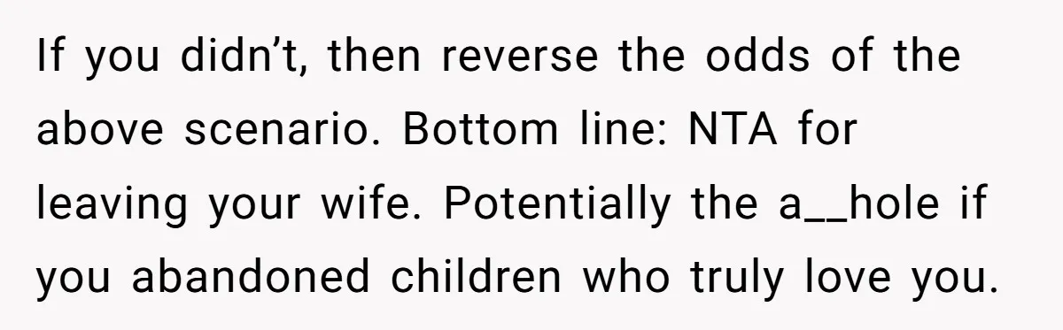 If you didn’t, then reverse the odds of the above scenario. Bottom line: NTA for leaving your wife. Potentially the a__hole if you abandoned children who truly love you.