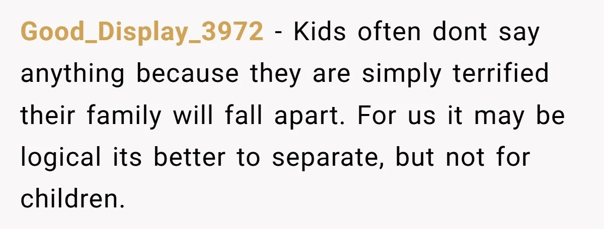 Good_Display_3972 − Kids often dont say anything because they are simply terrified their family will fall apart. For us it may be logical its better to separate, but not for...