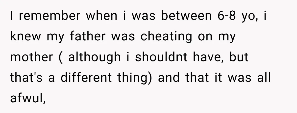 I remember when i was between 6-8 yo, i knew my father was cheating on my mother ( although i shouldnt have, but that's a different thing) and that it...
