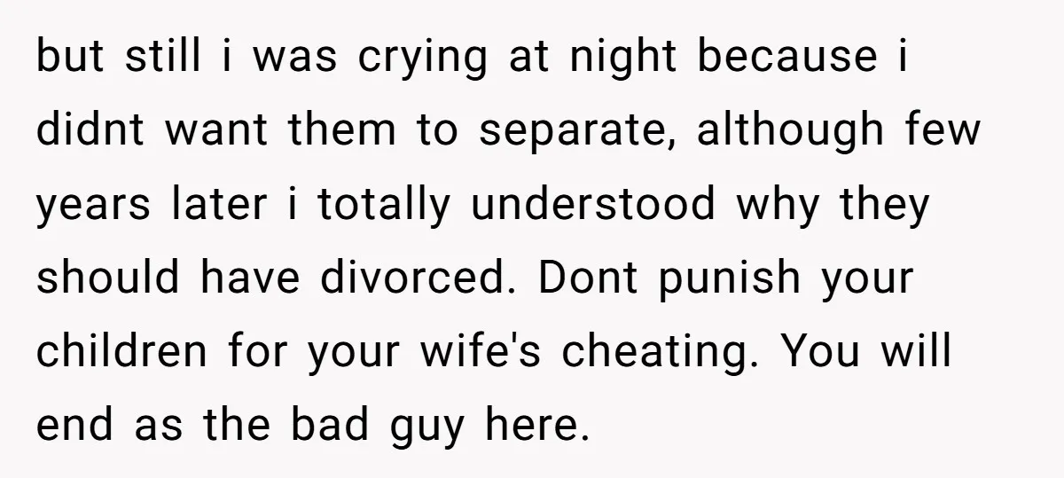 but still i was crying at night because i didnt want them to separate, although few years later i totally understood why they should have divorced. Dont punish your children...