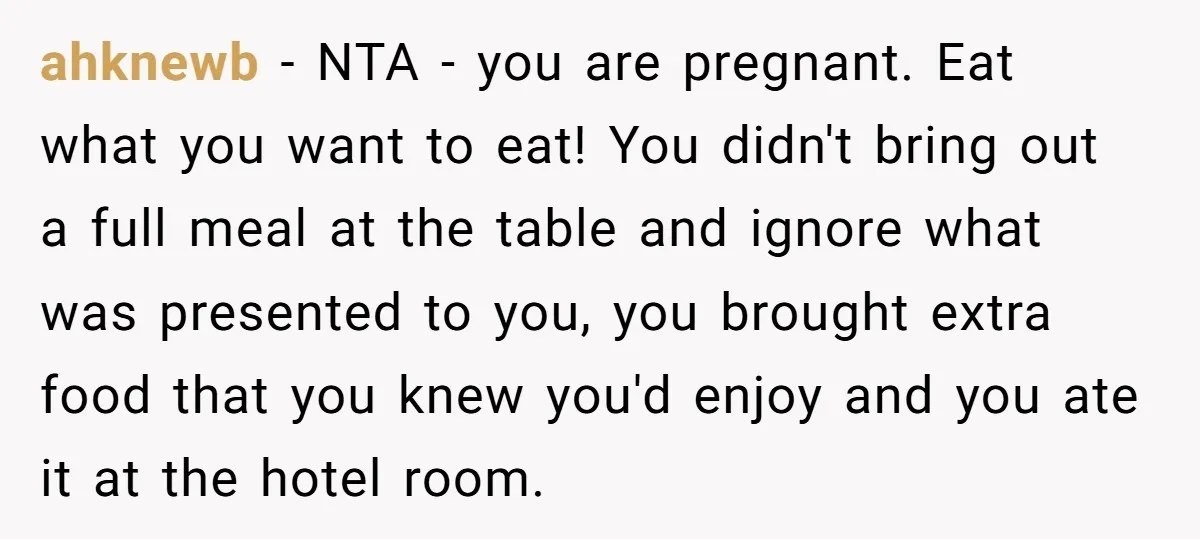 ahknewb − NTA - you are pregnant. Eat what you want to eat! You didn't bring out a full meal at the table and ignore what was presented to you,...