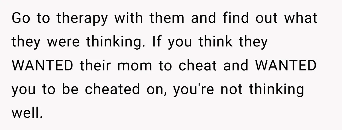Go to therapy with them and find out what they were thinking. If you think they WANTED their mom to cheat and WANTED you to be cheated on, you're not...