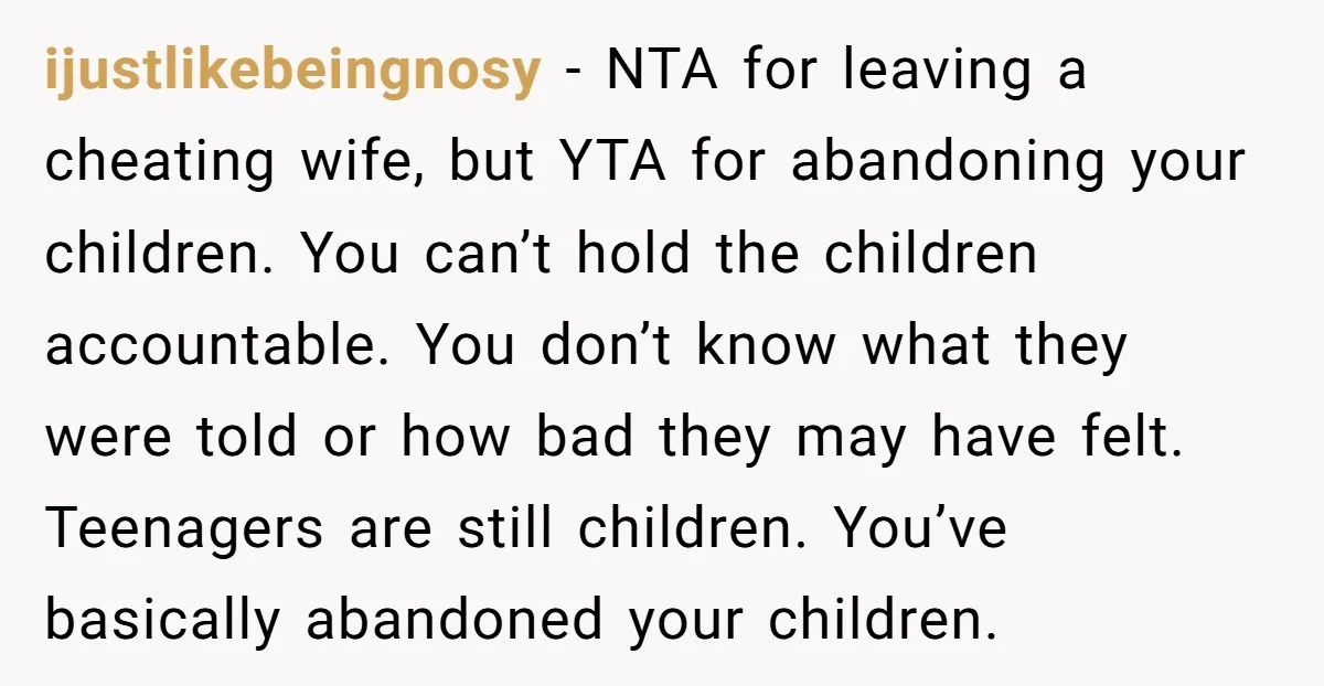 ijustlikebeingnosy − NTA for leaving a cheating wife, but YTA for abandoning your children. You can’t hold the children accountable. You don’t know what they were told or how bad...