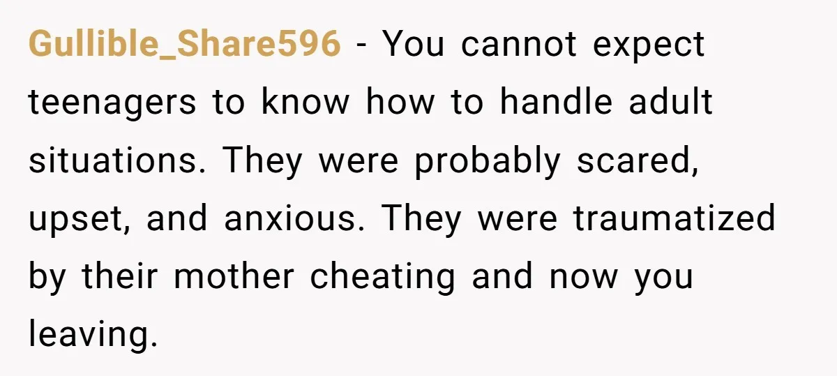 Gullible_Share596 − You cannot expect teenagers to know how to handle adult situations. They were probably scared, upset, and anxious. They were traumatized by their mother cheating and now you...