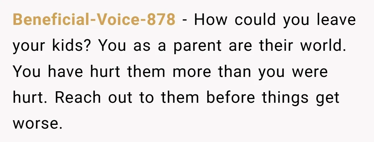 Beneficial-Voice-878 − How could you leave your kids? You as a parent are their world. You have hurt them more than you were hurt. Reach out to them before things...