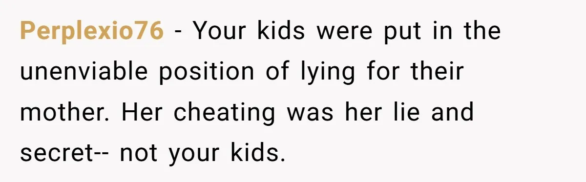 Perplexio76 − Your kids were put in the unenviable position of lying for their mother. Her cheating was her lie and secret-- not your kids.