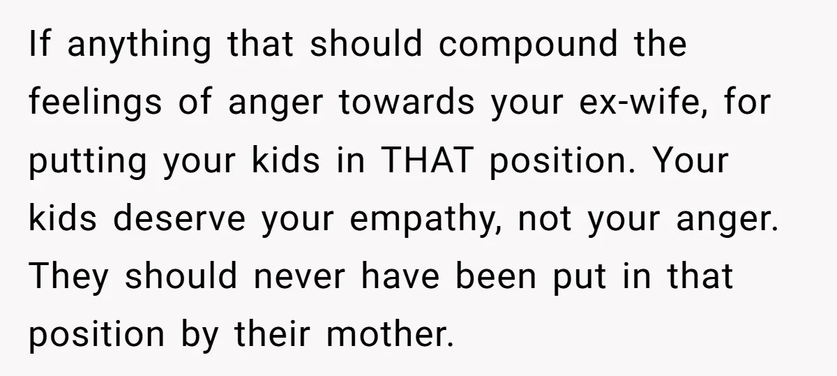If anything that should compound the feelings of anger towards your ex-wife, for putting your kids in THAT position. Your kids deserve your empathy, not your anger. They should never...