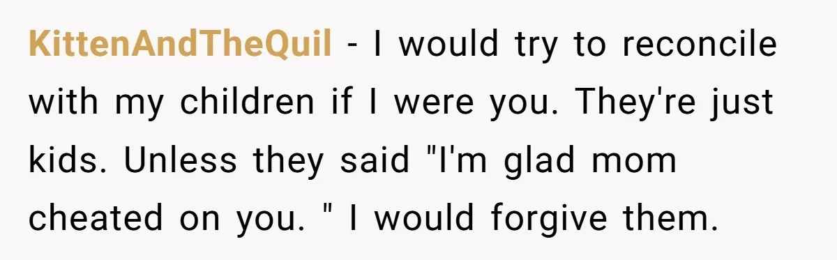 KittenAndTheQuil − I would try to reconcile with my children if I were you. They're just kids. Unless they said "I'm glad mom cheated on you. " I would forgive...