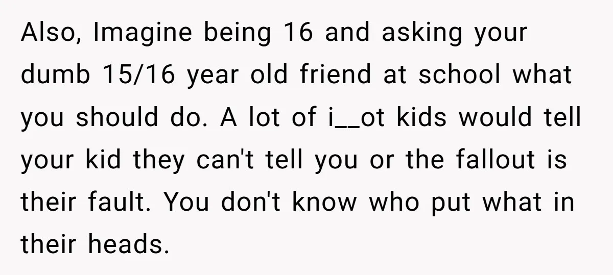 Also, Imagine being 16 and asking your dumb 15/16 year old friend at school what you should do. A lot of i__ot kids would tell your kid they can't tell...