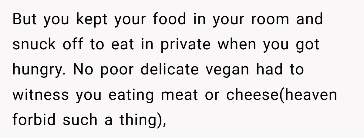 But you kept your food in your room and snuck off to eat in private when you got hungry. No poor delicate vegan had to witness you eating meat or...