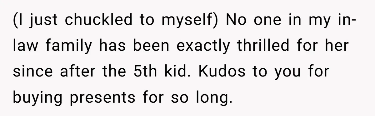 (I just chuckled to myself) No one in my in-law family has been exactly thrilled for her since after the 5th kid. Kudos to you for buying presents for so...