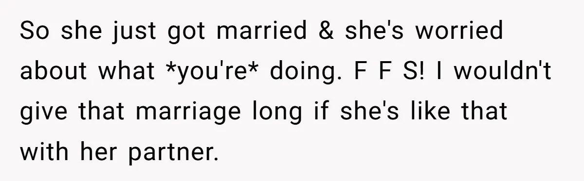 So she just got married & she's worried about what *you're* doing. F F S! I wouldn't give that marriage long if she's like that with her partner.
