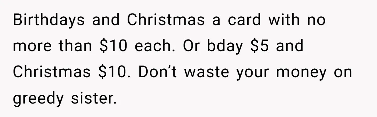 Birthdays and Christmas a card with no more than $10 each. Or bday $5 and Christmas $10. Don’t waste your money on greedy sister.