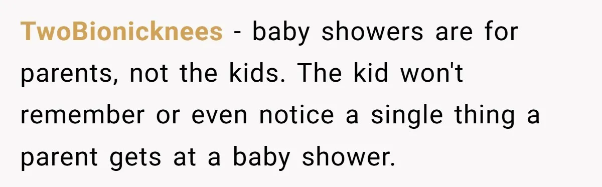 TwoBionicknees − baby showers are for parents, not the kids. The kid won't remember or even notice a single thing a parent gets at a baby shower.