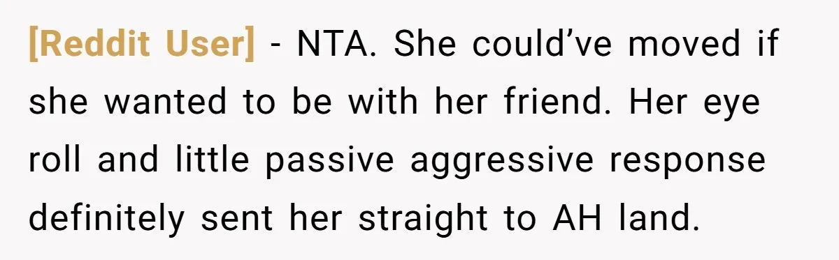 [Reddit User] − NTA. She could’ve moved if she wanted to be with her friend. Her eye roll and little passive aggressive response definitely sent her straight to AH land.